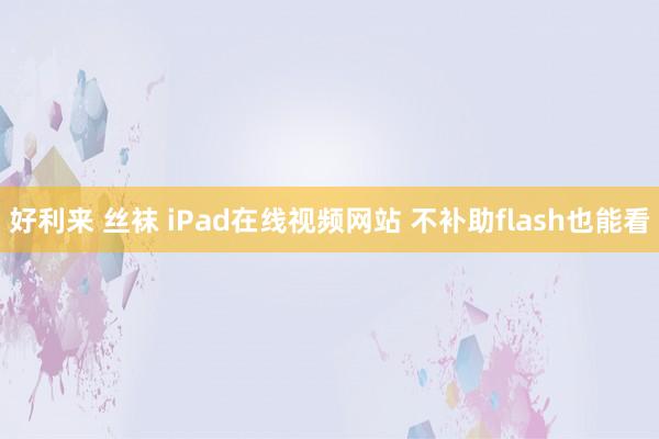 好利来 丝袜 iPad在线视频网站 不补助flash也能看