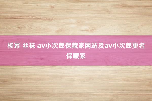 杨幂 丝袜 av小次郎保藏家网站及av小次郎更名保藏家