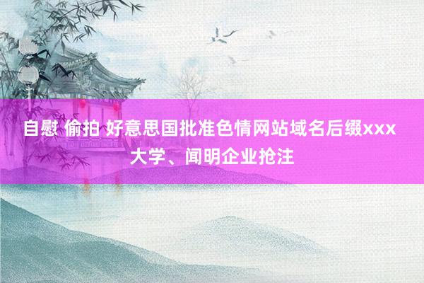 自慰 偷拍 好意思国批准色情网站域名后缀xxx 大学、闻明企业抢注