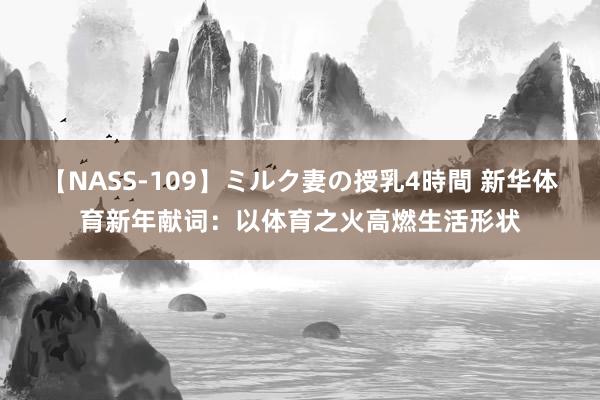 【NASS-109】ミルク妻の授乳4時間 新华体育新年献词：以体育之火高燃生活形状