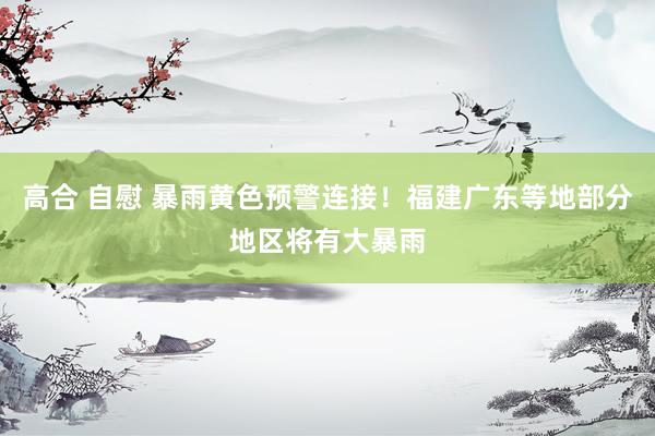 高合 自慰 暴雨黄色预警连接！福建广东等地部分地区将有大暴雨