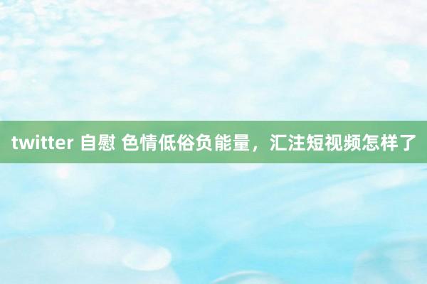 twitter 自慰 色情低俗负能量，汇注短视频怎样了