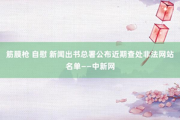 筋膜枪 自慰 新闻出书总署公布近期查处非法网站名单——中新网