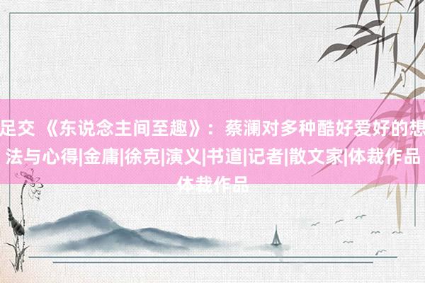 足交 《东说念主间至趣》：蔡澜对多种酷好爱好的想法与心得|金庸|徐克|演义|书道|记者|散文家|体裁作品