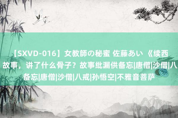【SXVD-016】女教師の秘蜜 佐藤あい 《续西纪行》接着“西纪行”故事，讲了什么骨子？故事纰漏供备忘|唐僧|沙僧|八戒|孙悟空|不雅音菩萨