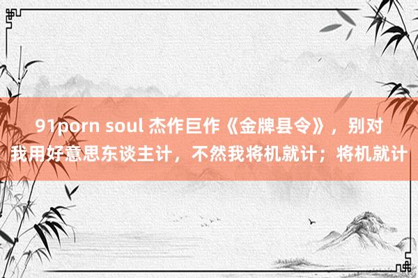 91porn soul 杰作巨作《金牌县令》，别对我用好意思东谈主计，不然我将机就计；将机就计