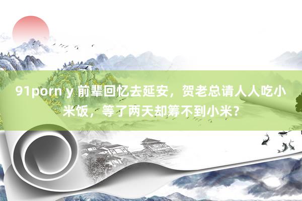 91porn y 前辈回忆去延安，贺老总请人人吃小米饭，等了两天却筹不到小米？