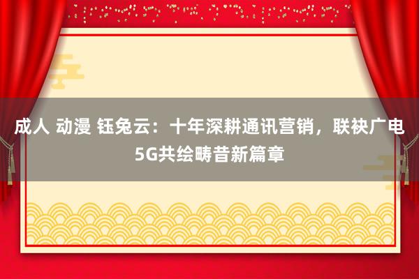 成人 动漫 钰兔云：十年深耕通讯营销，联袂广电5G共绘畴昔新篇章
