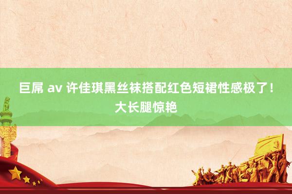 巨屌 av 许佳琪黑丝袜搭配红色短裙性感极了!大长腿惊艳