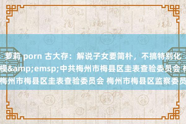 萝莉 porn 古大存：解说子女要简朴，不搞特别化&emsp;勤廉楷模&emsp;中共梅州市梅县区圭表查验委员会 梅州市梅县区监察委员会