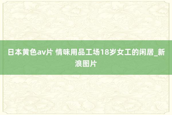 日本黄色av片 情味用品工场18岁女工的闲居_新浪图片