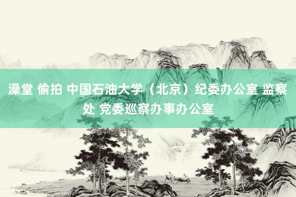 澡堂 偷拍 中国石油大学（北京）纪委办公室 监察处 党委巡察办事办公室