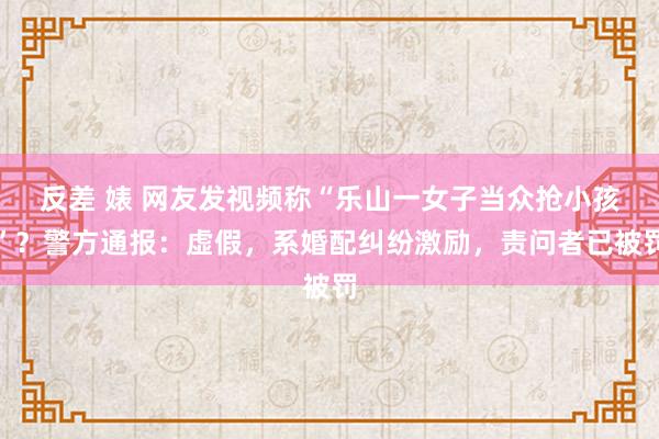 反差 婊 网友发视频称“乐山一女子当众抢小孩”？警方通报：虚假，系婚配纠纷激励，责问者已被罚