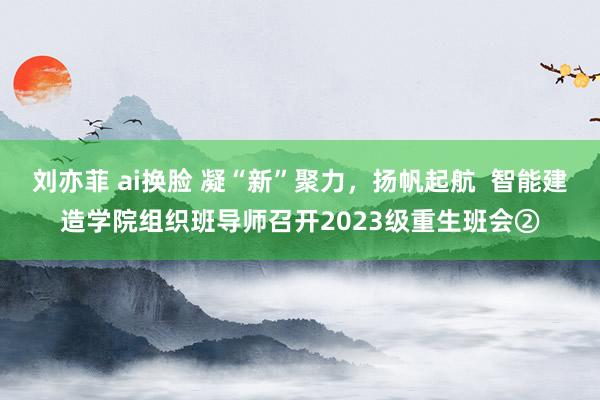 刘亦菲 ai换脸 凝“新”聚力，扬帆起航  智能建造学院组织班导师召开2023级重生班会②