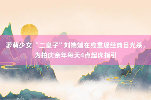 萝莉少女 “二皇子”刘端端在线重现经典目光杀，为拍庆余年每天4点起床指引