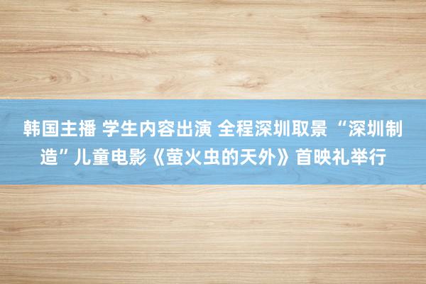 韩国主播 学生内容出演 全程深圳取景 “深圳制造”儿童电影《萤火虫的天外》首映礼举行