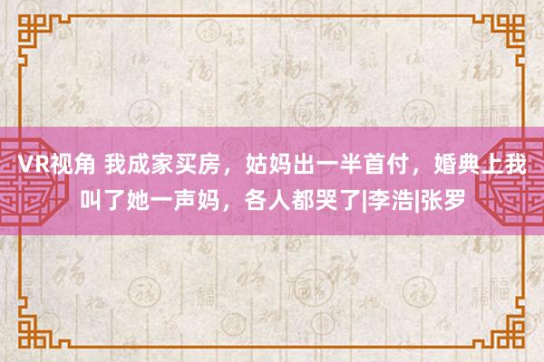 VR视角 我成家买房，姑妈出一半首付，婚典上我叫了她一声妈，各人都哭了|李浩|张罗