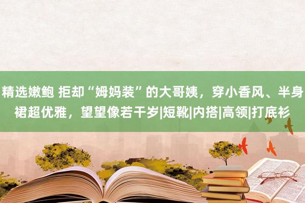 精选嫩鲍 拒却“姆妈装”的大哥姨，穿小香风、半身裙超优雅，望望像若干岁|短靴|内搭|高领|打底衫