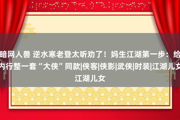 暗网人兽 逆水寒老登太听劝了！妈生江湖第一步：给内行整一套“大侠”同款|侠客|侠影|武侠|时装|江湖儿女