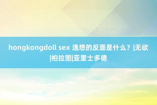 hongkongdoll sex 逸想的反面是什么？|无欲|柏拉图|亚里士多德
