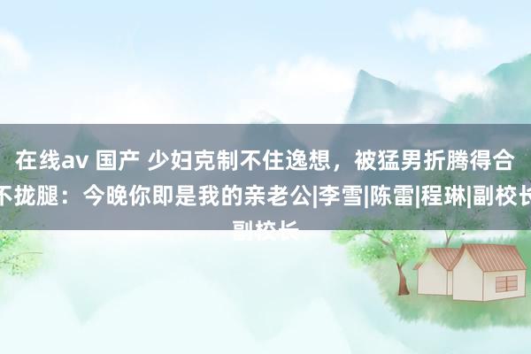 在线av 国产 少妇克制不住逸想，被猛男折腾得合不拢腿：今晚你即是我的亲老公|李雪|陈雷|程琳|副校长