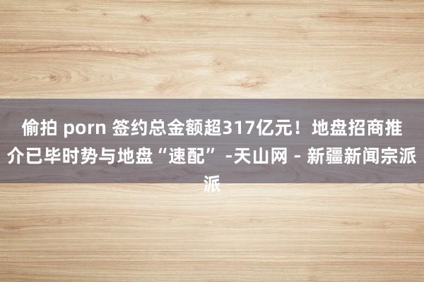 偷拍 porn 签约总金额超317亿元！地盘招商推介已毕时势与地盘“速配” -天山网 - 新疆新闻宗派