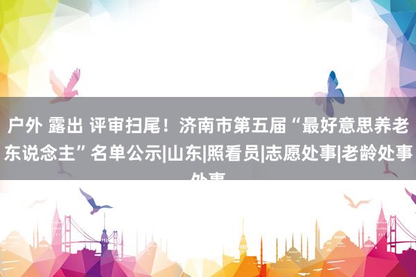 户外 露出 评审扫尾！济南市第五届“最好意思养老东说念主”名单公示|山东|照看员|志愿处事|老龄处事