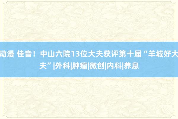 动漫 佳音！中山六院13位大夫获评第十届“羊城好大夫”|外科|肿瘤|微创|内科|养息