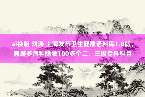 ai换脸 刘涛 上海发布卫生健康语料库1.0版，兼顾多病种隐敝100多个二、三级专科科目