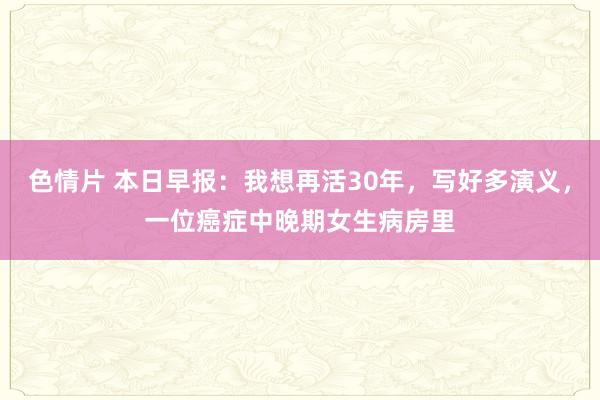 色情片 本日早报:我想再活30年,写好多演义,一位癌症中晚期女生病房里