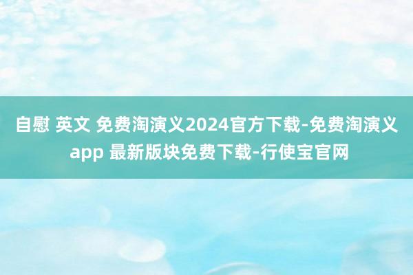 自慰 英文 免费淘演义2024官方下载-免费淘演义 app 最新版块免费下载-行使宝官网