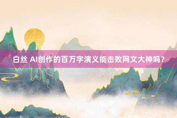 白丝 AI创作的百万字演义能击败网文大神吗？