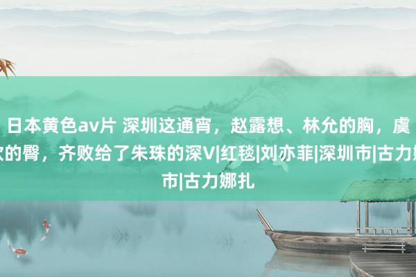 日本黄色av片 深圳这通宵，赵露想、林允的胸，虞书欣的臀，齐败给了朱珠的深V|红毯|刘亦菲|深圳市|古力娜扎