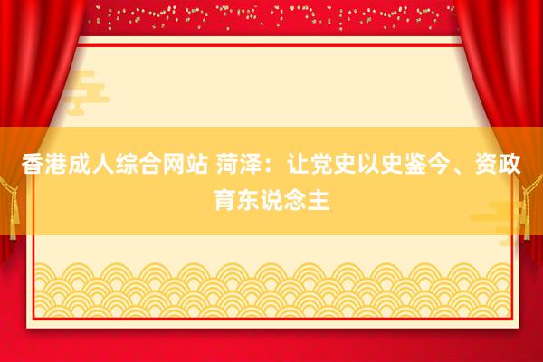 香港成人综合网站 菏泽：让党史以史鉴今、资政育东说念主