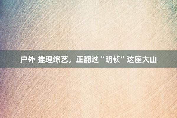 户外 推理综艺，正翻过“明侦”这座大山