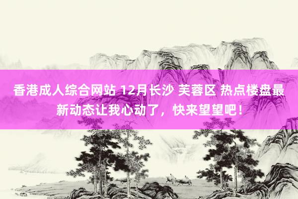香港成人综合网站 12月长沙 芙蓉区 热点楼盘最新动态让我心动了，快来望望吧！