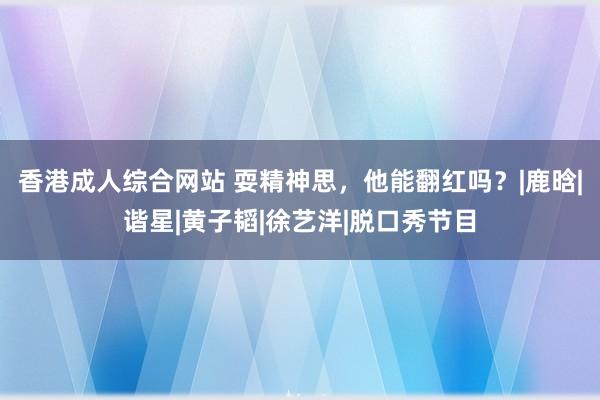 香港成人综合网站 耍精神思，他能翻红吗？|鹿晗|谐星|黄子韬|徐艺洋|脱口秀节目
