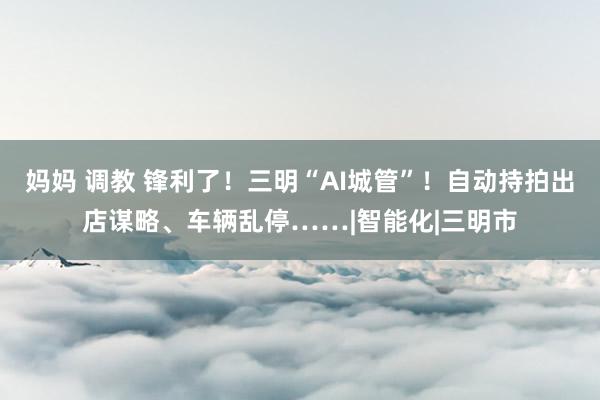 妈妈 调教 锋利了！三明“AI城管”！自动持拍出店谋略、车辆乱停……|智能化|三明市