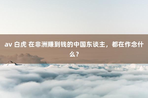 av 白虎 在非洲赚到钱的中国东谈主，都在作念什么？