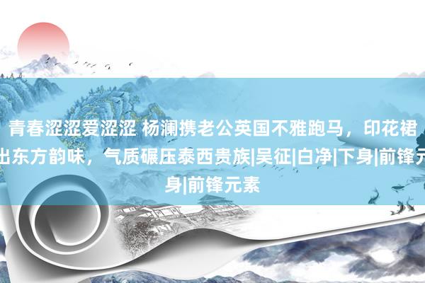 青春涩涩爱涩涩 杨澜携老公英国不雅跑马，印花裙穿出东方韵味，气质碾压泰西贵族|吴征|白净|下身|前锋元素