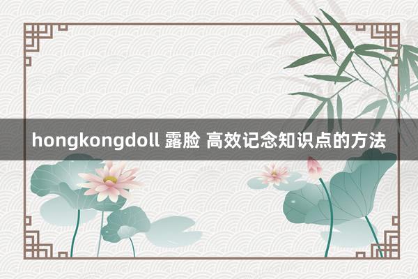 hongkongdoll 露脸 高效记念知识点的方法