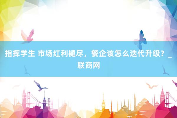 指挥学生 市场红利褪尽，餐企该怎么迭代升级？_联商网