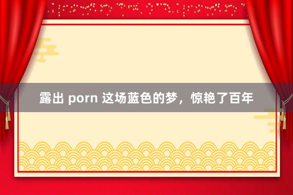 露出 porn 这场蓝色的梦，惊艳了百年