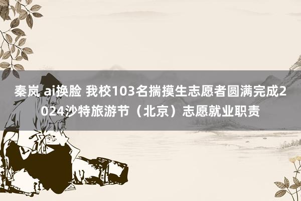 秦岚 ai换脸 我校103名揣摸生志愿者圆满完成2024沙特旅游节（北京）志愿就业职责