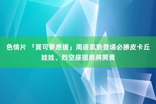 色情片 「寶可夢應援」周邊氣勢登場　必勝皮卡丘娃娃、烈空座摺扇將開賣