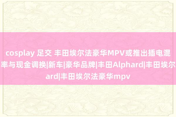 cosplay 足交 丰田埃尔法豪华MPV或推出插电混动版 概括功率与现金调换|新车|豪华品牌|丰田Alphard|丰田埃尔法豪华mpv