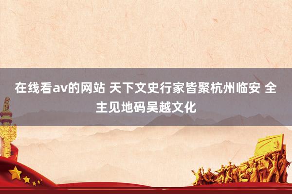在线看av的网站 天下文史行家皆聚杭州临安 全主见地码吴越文化