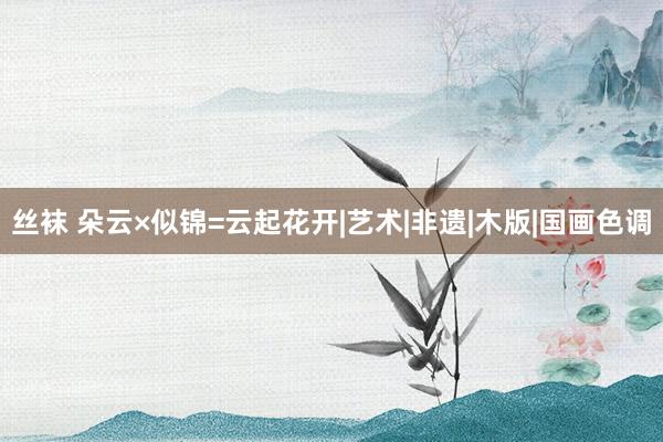 丝袜 朵云×似锦=云起花开|艺术|非遗|木版|国画色调