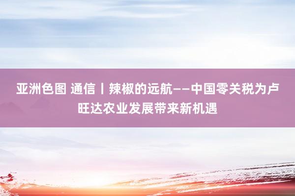 亚洲色图 通信丨辣椒的远航——中国零关税为卢旺达农业发展带来新机遇