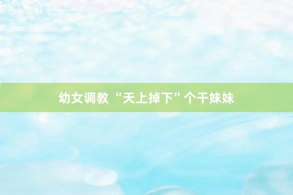 幼女调教 “天上掉下”个干妹妹